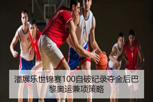潘展乐世锦赛100自破纪录夺金后巴黎奥运兼项策略